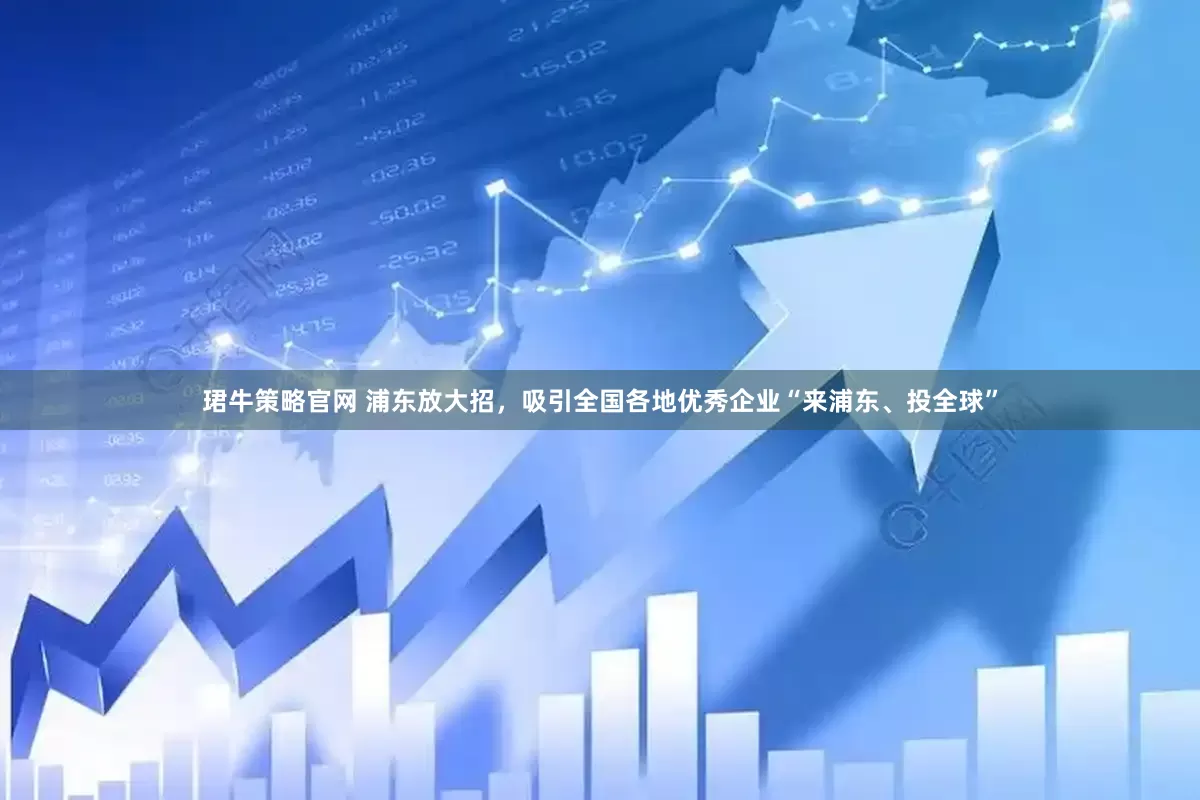 珺牛策略官网 浦东放大招，吸引全国各地优秀企业“来浦东、投全球”