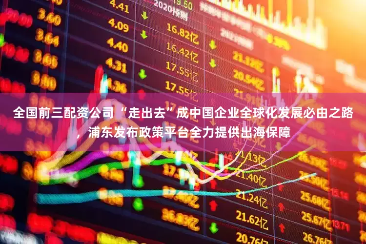 全国前三配资公司 “走出去”成中国企业全球化发展必由之路，浦东发布政策平台全力提供出海保障