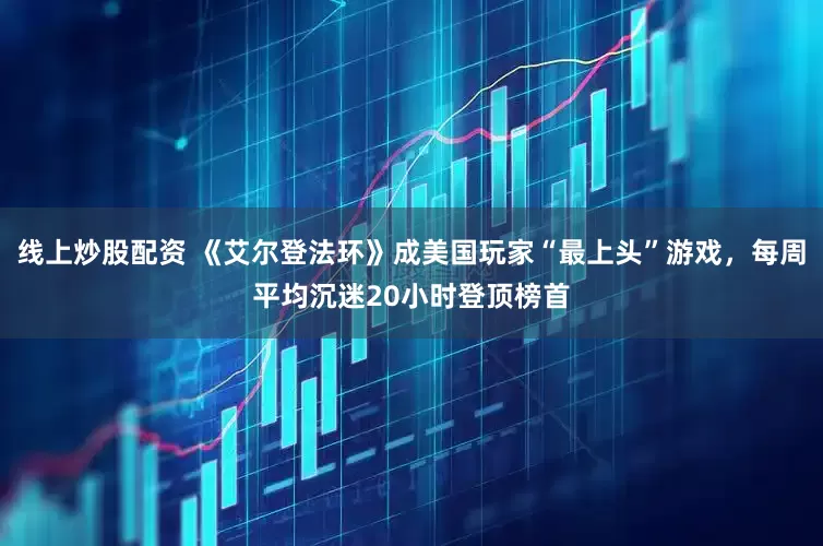 线上炒股配资 《艾尔登法环》成美国玩家“最上头”游戏，每周平均沉迷20小时登顶榜首