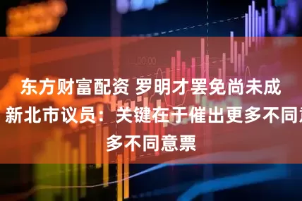 东方财富配资 罗明才罢免尚未成案，新北市议员：关键在于催出更多不同意票