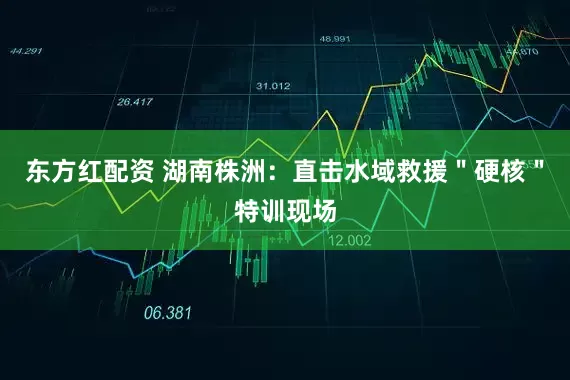 东方红配资 湖南株洲：直击水域救援＂硬核＂特训现场