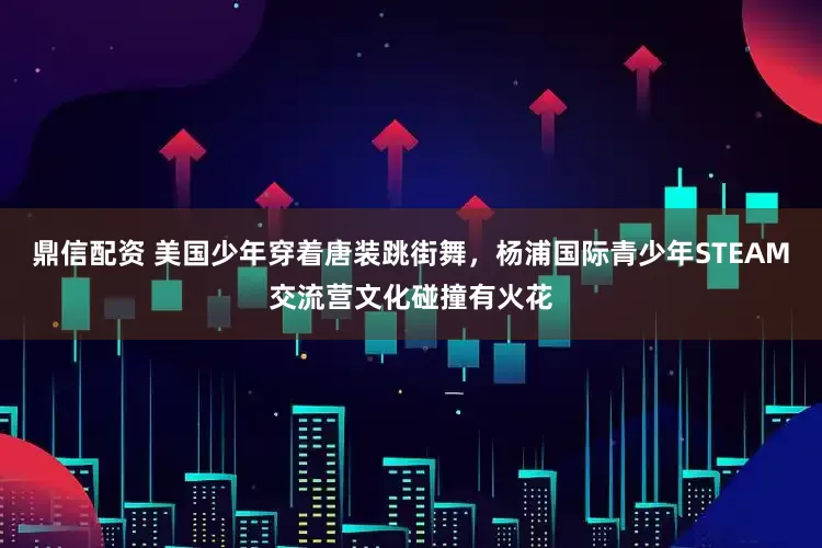 鼎信配资 美国少年穿着唐装跳街舞，杨浦国际青少年STEAM交流营文化碰撞有火花