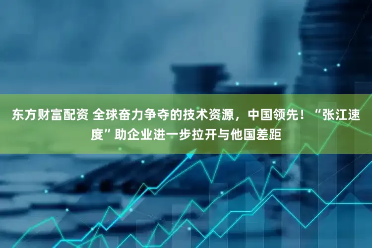 东方财富配资 全球奋力争夺的技术资源，中国领先！“张江速度”助企业进一步拉开与他国差距