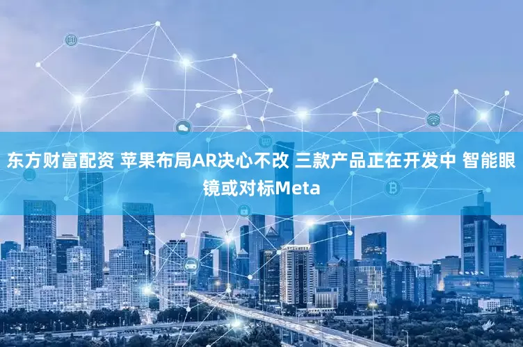 东方财富配资 苹果布局AR决心不改 三款产品正在开发中 智能眼镜或对标Meta