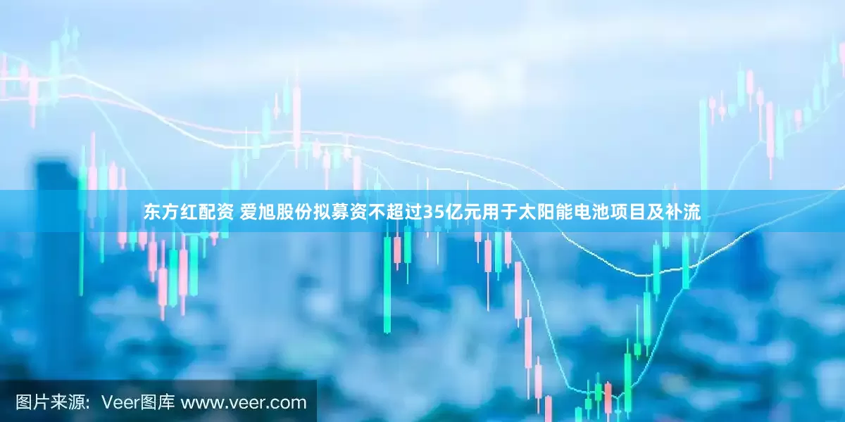 东方红配资 爱旭股份拟募资不超过35亿元用于太阳能电池项目及补流