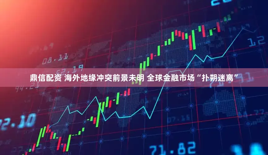 鼎信配资 海外地缘冲突前景未明 全球金融市场“扑朔迷离”