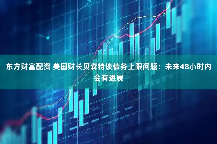 东方财富配资 美国财长贝森特谈债务上限问题：未来48小时内会有进展