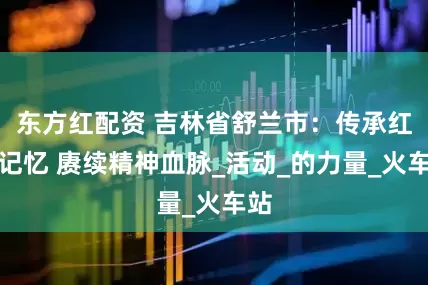 东方红配资 吉林省舒兰市：传承红色记忆 赓续精神血脉_活动_的力量_火车站