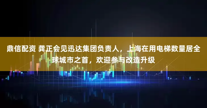 鼎信配资 龚正会见迅达集团负责人，上海在用电梯数量居全球城市之首，欢迎参与改造升级