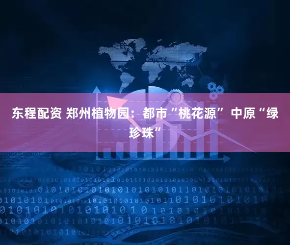 东程配资 郑州植物园：都市“桃花源” 中原“绿珍珠”
