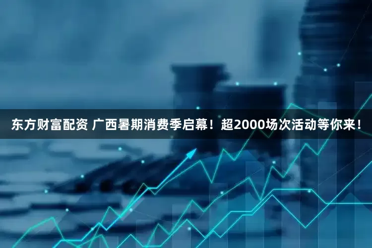 东方财富配资 广西暑期消费季启幕！超2000场次活动等你来！