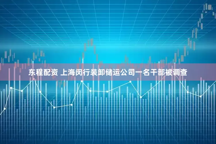 东程配资 上海闵行装卸储运公司一名干部被调查