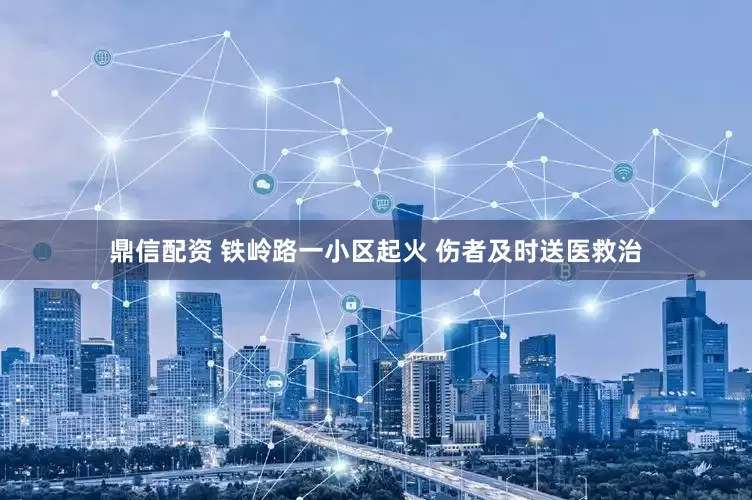 鼎信配资 铁岭路一小区起火 伤者及时送医救治