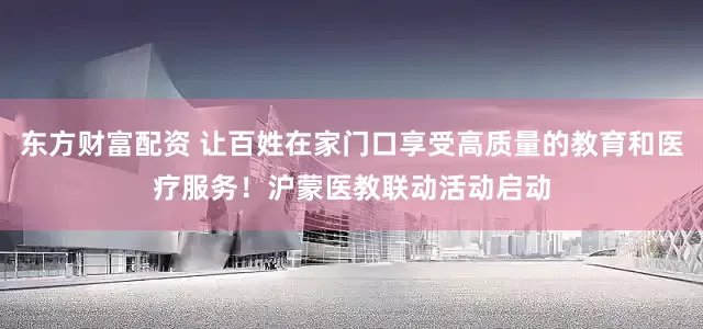 东方财富配资 让百姓在家门口享受高质量的教育和医疗服务！沪蒙医教联动活动启动