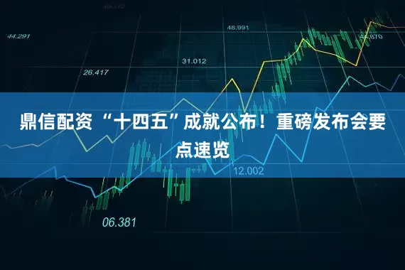 鼎信配资 “十四五”成就公布！重磅发布会要点速览