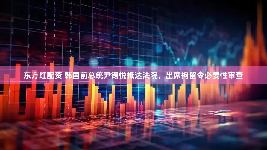 东方红配资 韩国前总统尹锡悦抵达法院，出席拘留令必要性审查