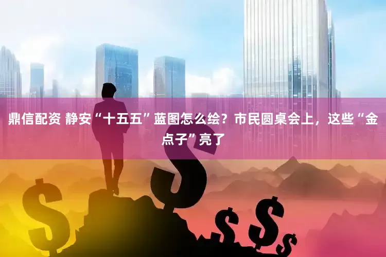 鼎信配资 静安“十五五”蓝图怎么绘？市民圆桌会上，这些“金点子”亮了
