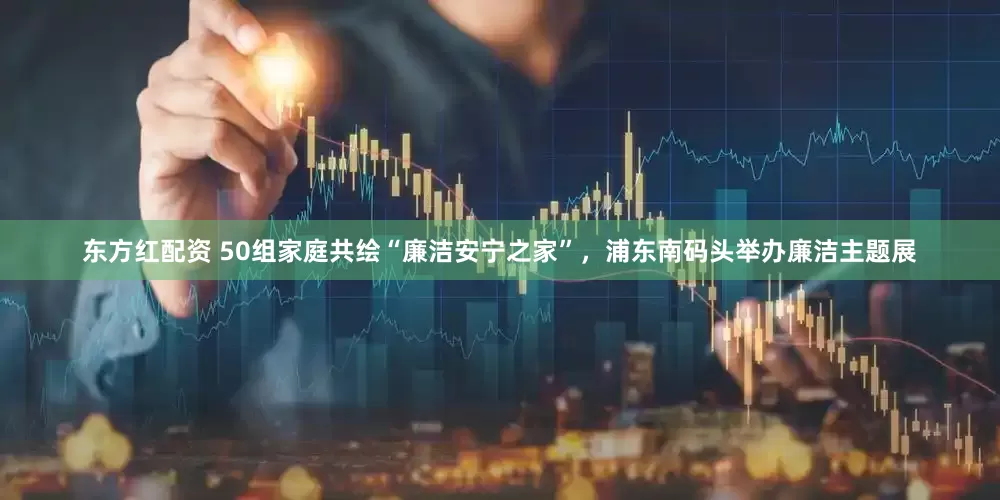 东方红配资 50组家庭共绘“廉洁安宁之家”，浦东南码头举办廉洁主题展