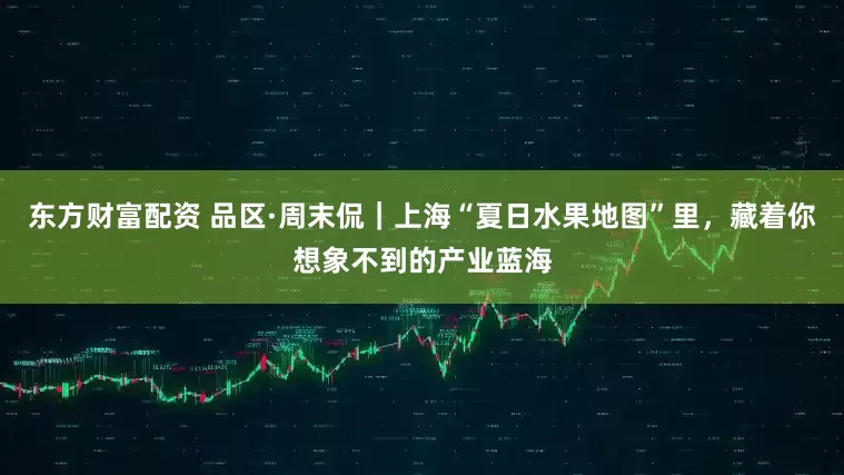 东方财富配资 品区·周末侃｜上海“夏日水果地图”里，藏着你想象不到的产业蓝海