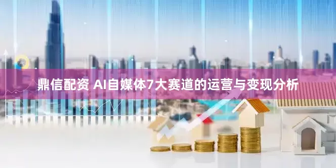 鼎信配资 AI自媒体7大赛道的运营与变现分析