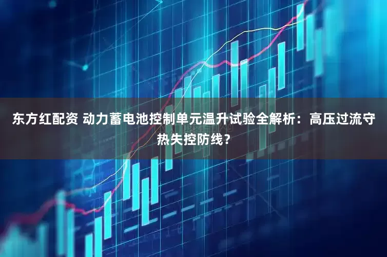 东方红配资 动力蓄电池控制单元温升试验全解析：高压过流守热失控防线？