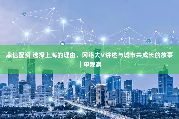 鼎信配资 选择上海的理由，网络大V讲述与城市共成长的故事｜申观察