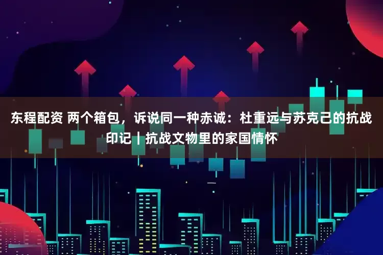 东程配资 两个箱包，诉说同一种赤诚：杜重远与苏克己的抗战印记｜抗战文物里的家国情怀