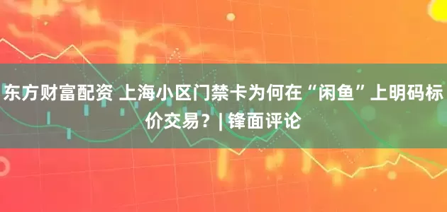 东方财富配资 上海小区门禁卡为何在“闲鱼”上明码标价交易？| 锋面评论