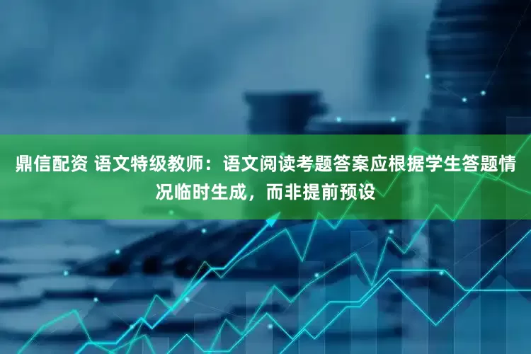 鼎信配资 语文特级教师：语文阅读考题答案应根据学生答题情况临时生成，而非提前预设