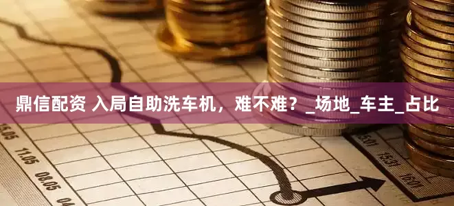 鼎信配资 入局自助洗车机，难不难？_场地_车主_占比