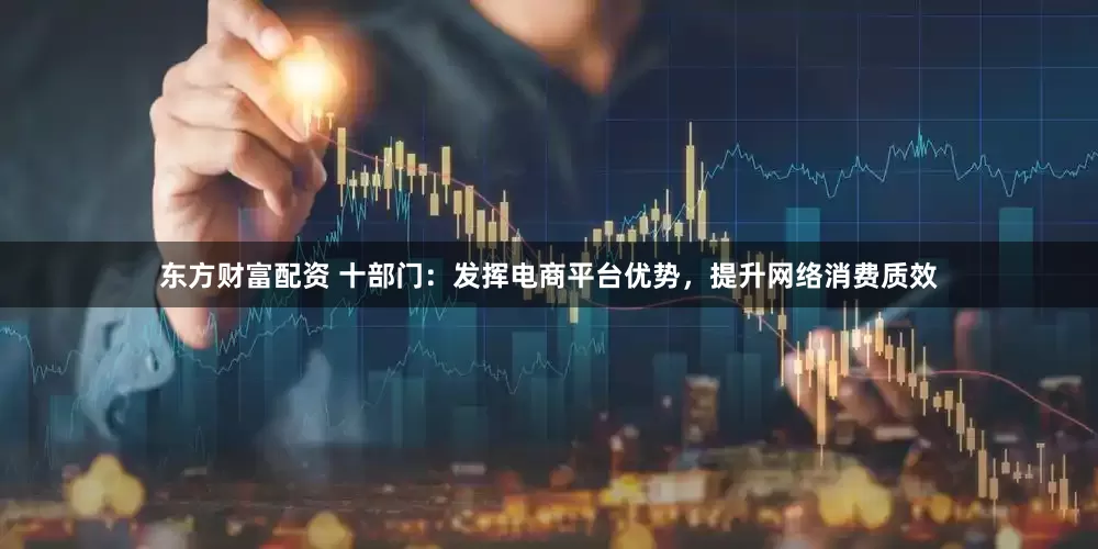 东方财富配资 十部门：发挥电商平台优势，提升网络消费质效