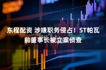东程配资 涉嫌职务侵占！ST帕瓦前董事长被立案侦查