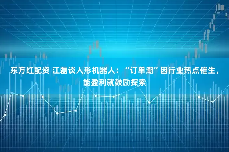 东方红配资 江磊谈人形机器人：“订单潮”因行业热点催生，能盈利就鼓励探索