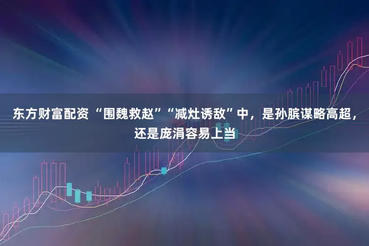 东方财富配资 “围魏救赵”“减灶诱敌”中，是孙膑谋略高超，还是庞涓容易上当