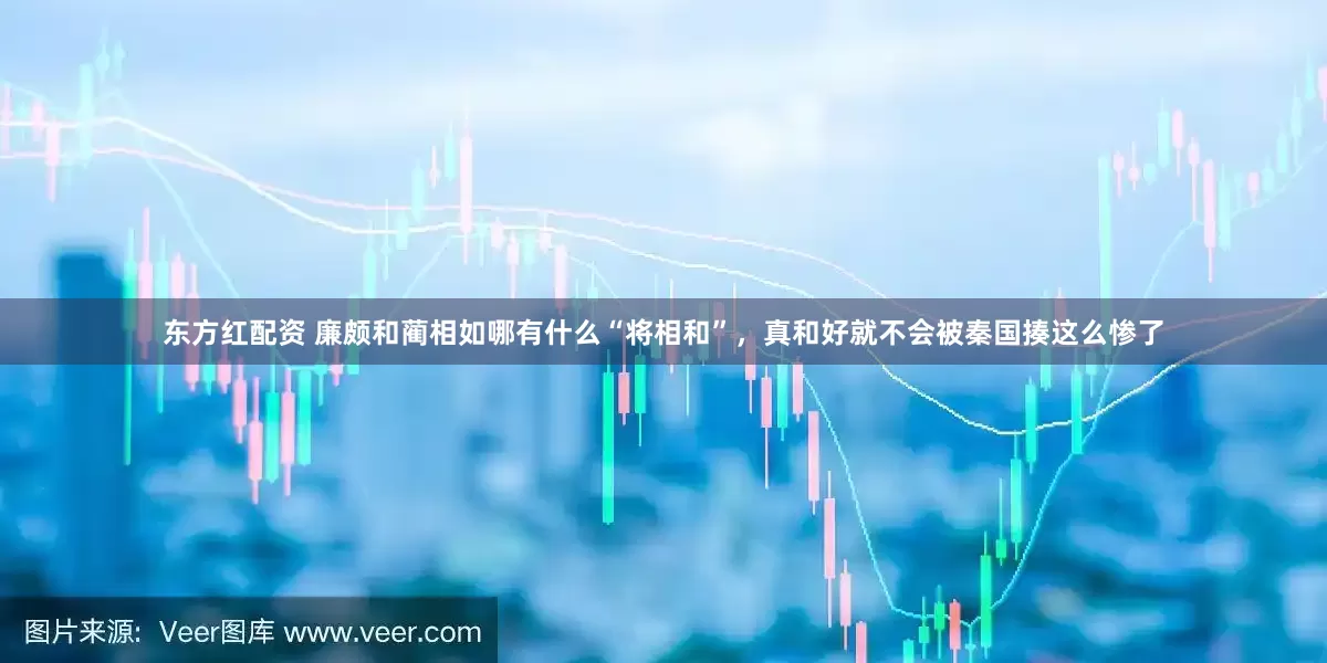 东方红配资 廉颇和蔺相如哪有什么“将相和”，真和好就不会被秦国揍这么惨了