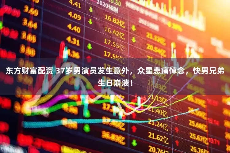 东方财富配资 37岁男演员发生意外，众星悲痛悼念，快男兄弟生日崩溃！
