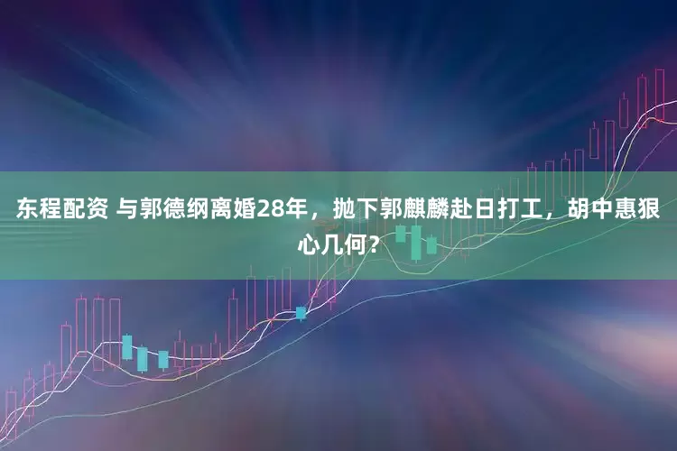 东程配资 与郭德纲离婚28年，抛下郭麒麟赴日打工，胡中惠狠心几何？