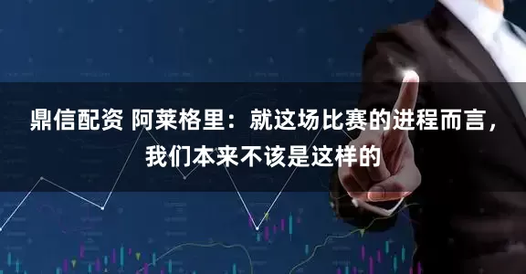 鼎信配资 阿莱格里：就这场比赛的进程而言，我们本来不该是这样的