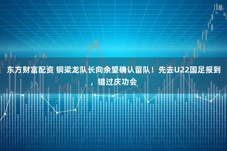 东方财富配资 铜梁龙队长向余望确认留队！先去U22国足报到，错过庆功会